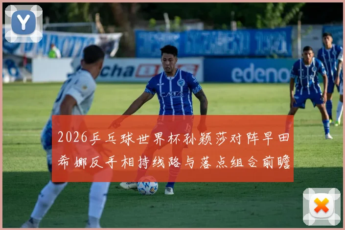 2026乒乓球世界杯孙颖莎对阵早田希娜反手相持线路与落点组合前瞻解析