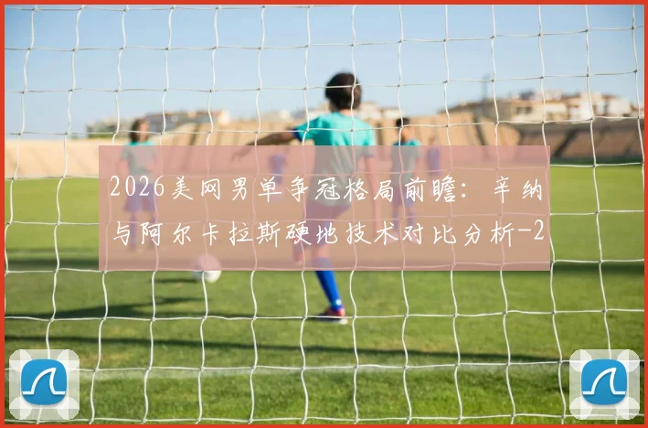 2026美网男单争冠格局前瞻：辛纳与阿尔卡拉斯硬地技术对比分析
