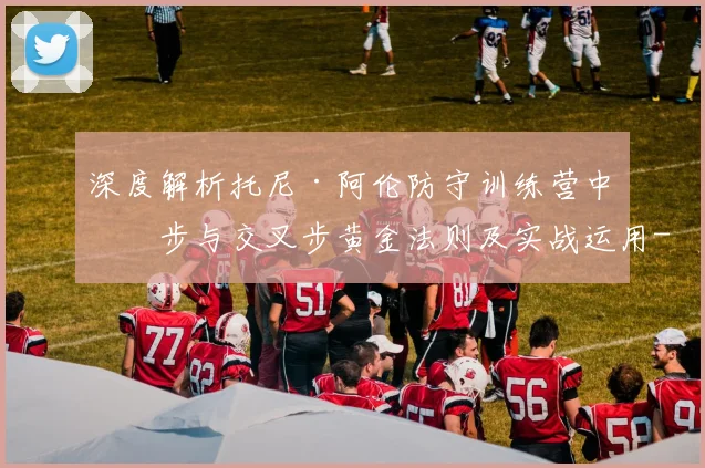 深度解析托尼·阿伦防守训练营中滑步与交叉步黄金法则及实战运用